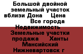  Большой двойной земельный участок вблизи Дона. › Цена ­ 760 000 - Все города Недвижимость » Земельные участки продажа   . Ханты-Мансийский,Нижневартовск г.